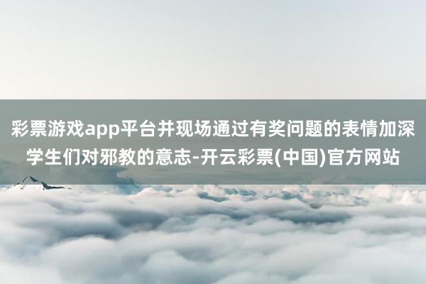 彩票游戏app平台并现场通过有奖问题的表情加深学生们对邪教的意志-开云彩票(中国)官方网站