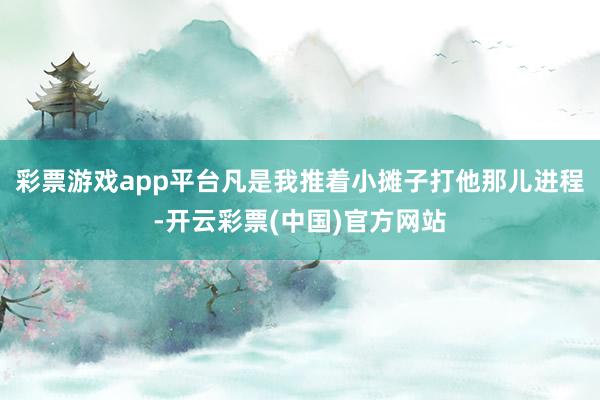 彩票游戏app平台凡是我推着小摊子打他那儿进程-开云彩票(中国)官方网站