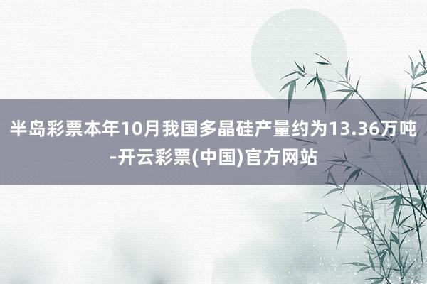 半岛彩票本年10月我国多晶硅产量约为13.36万吨-开云彩票(中国)官方网站