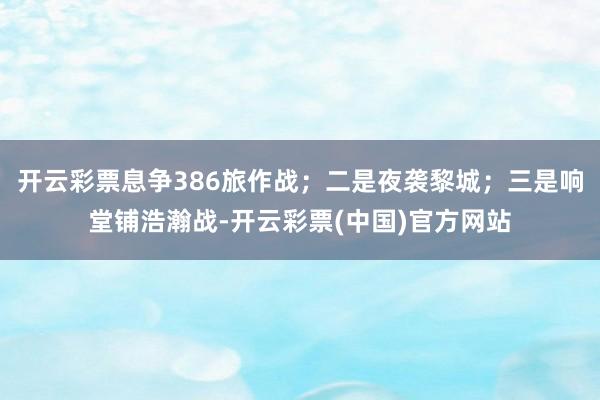 开云彩票息争386旅作战；二是夜袭黎城；三是响堂铺浩瀚战-开云彩票(中国)官方网站