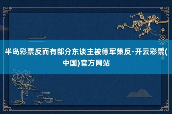 半岛彩票反而有部分东谈主被德军策反-开云彩票(中国)官方网站