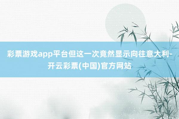 彩票游戏app平台但这一次竟然显示向往意大利-开云彩票(中国)官方网站