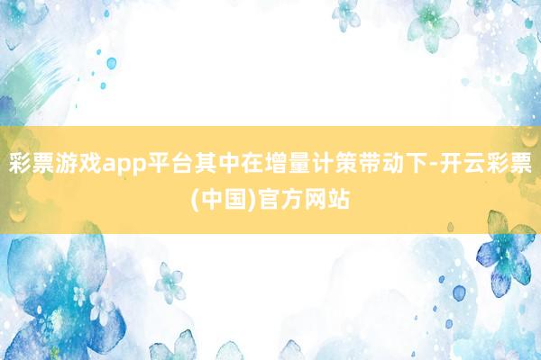 彩票游戏app平台其中在增量计策带动下-开云彩票(中国)官方网站