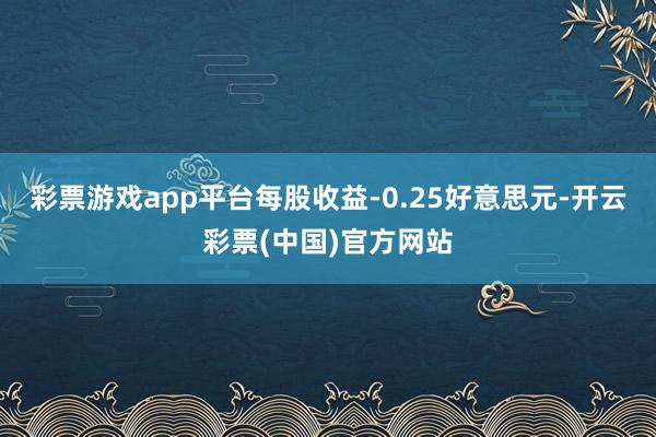 彩票游戏app平台每股收益-0.25好意思元-开云彩票(中国)官方网站