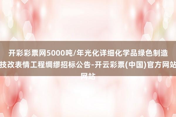 开彩彩票网5000吨/年光化详细化学品绿色制造技改表情工程绸缪招标公告-开云彩票(中国)官方网站