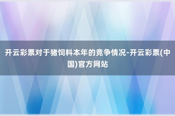 开云彩票对于猪饲料本年的竞争情况-开云彩票(中国)官方网站