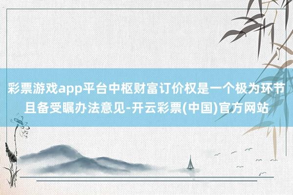 彩票游戏app平台中枢财富订价权是一个极为环节且备受瞩办法意见-开云彩票(中国)官方网站