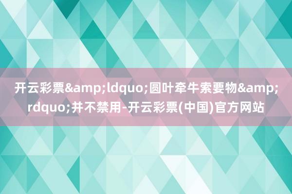 开云彩票&ldquo;圆叶牵牛索要物&rdquo;并不禁用-开云彩票(中国)官方网站