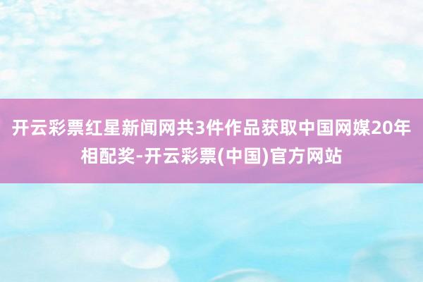 开云彩票红星新闻网共3件作品获取中国网媒20年相配奖-开云彩票(中国)官方网站