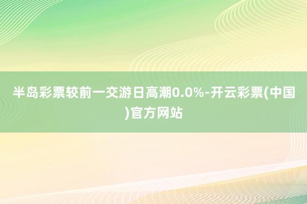 半岛彩票较前一交游日高潮0.0%-开云彩票(中国)官方网站