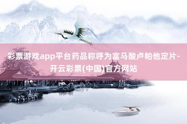 彩票游戏app平台药品称呼为富马酸卢帕他定片-开云彩票(中国)官方网站