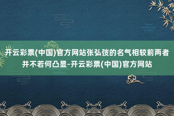 开云彩票(中国)官方网站张弘弢的名气相较前两者并不若何凸显-开云彩票(中国)官方网站