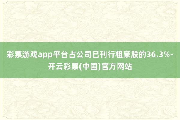 彩票游戏app平台占公司已刊行粗豪股的36.3%-开云彩票(中国)官方网站