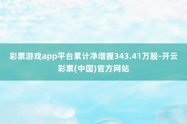 彩票游戏app平台累计净增握343.41万股-开云彩票(中国)官方网站