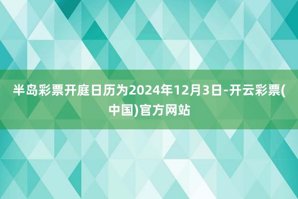 半岛彩票开庭日历为2024年12月3日-开云彩票(中国)官方网站