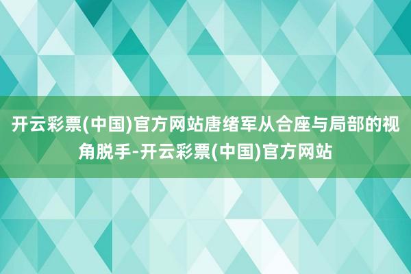 开云彩票(中国)官方网站唐绪军从合座与局部的视角脱手-开云彩票(中国)官方网站