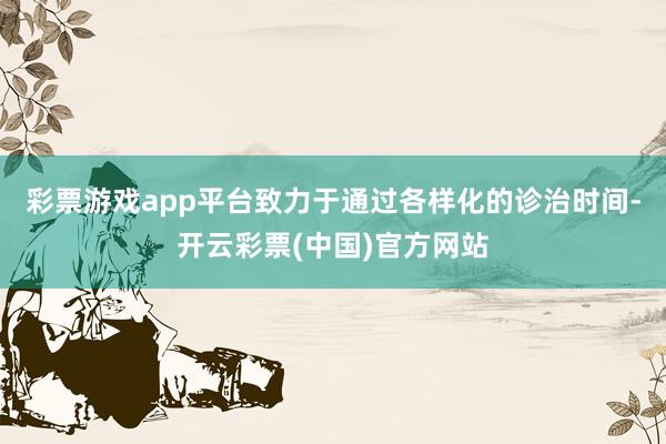 彩票游戏app平台致力于通过各样化的诊治时间-开云彩票(中国)官方网站