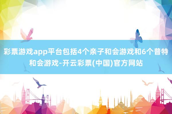 彩票游戏app平台包括4个亲子和会游戏和6个普特和会游戏-开云彩票(中国)官方网站