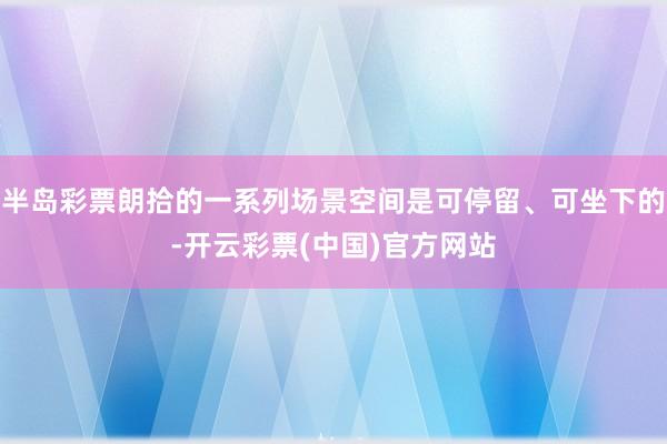 半岛彩票朗拾的一系列场景空间是可停留、可坐下的-开云彩票(中国)官方网站