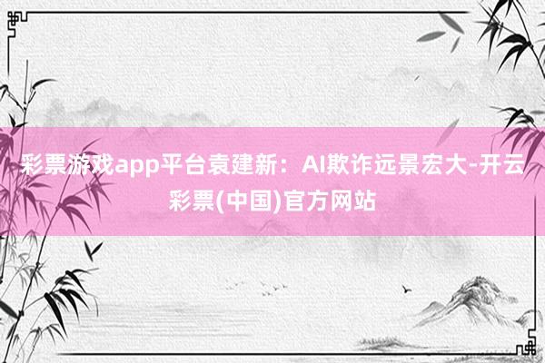 彩票游戏app平台袁建新：AI欺诈远景宏大-开云彩票(中国)官方网站