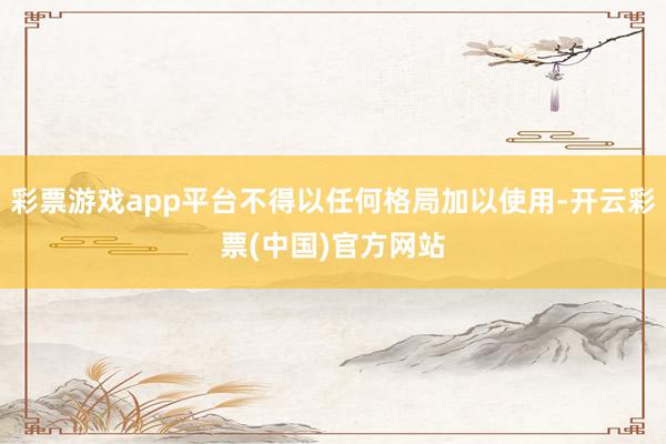 彩票游戏app平台不得以任何格局加以使用-开云彩票(中国)官方网站