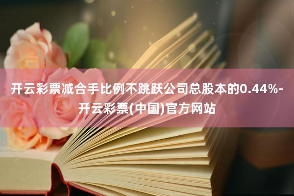 开云彩票减合手比例不跳跃公司总股本的0.44%-开云彩票(中国)官方网站