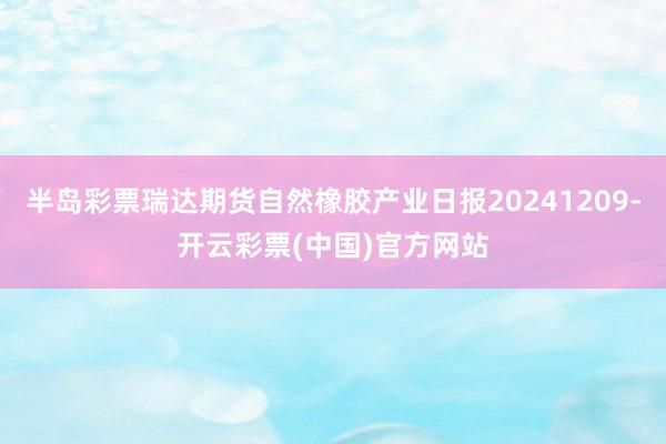 半岛彩票瑞达期货自然橡胶产业日报20241209-开云彩票(中国)官方网站