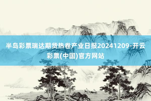 半岛彩票瑞达期货热卷产业日报20241209-开云彩票(中国)官方网站