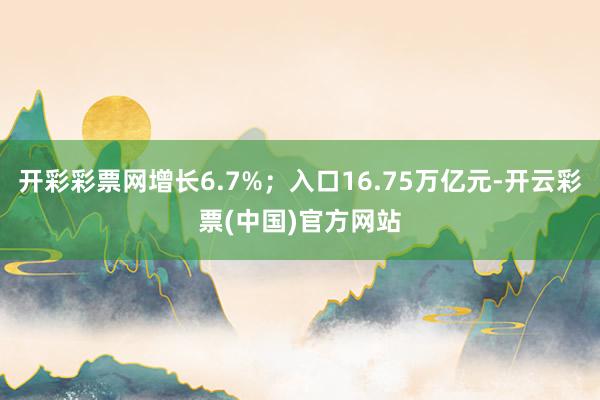 开彩彩票网增长6.7%；入口16.75万亿元-开云彩票(中国)官方网站