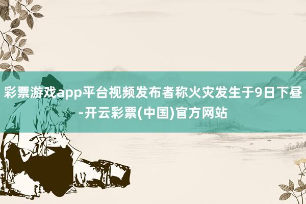 彩票游戏app平台视频发布者称火灾发生于9日下昼-开云彩票(中国)官方网站