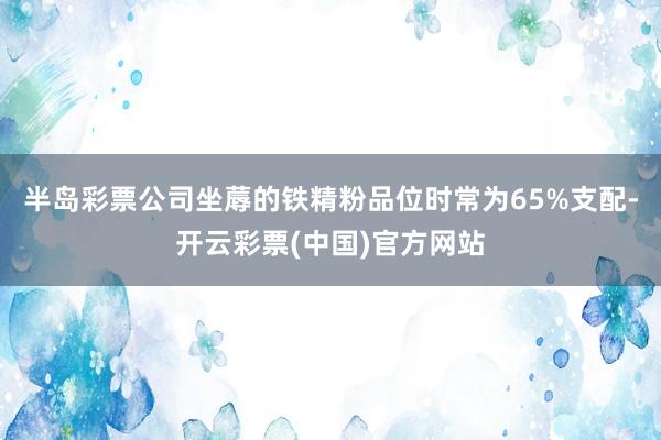 半岛彩票公司坐蓐的铁精粉品位时常为65%支配-开云彩票(中国)官方网站