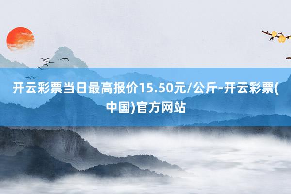 开云彩票当日最高报价15.50元/公斤-开云彩票(中国)官方网站