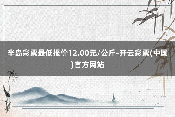 半岛彩票最低报价12.00元/公斤-开云彩票(中国)官方网站