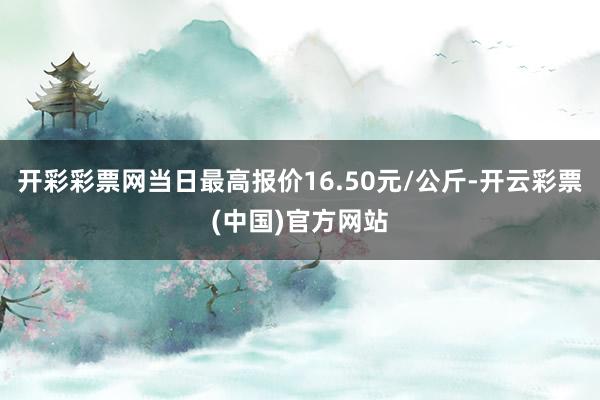 开彩彩票网当日最高报价16.50元/公斤-开云彩票(中国)官方网站