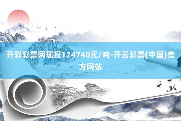 开彩彩票网现报124740元/吨-开云彩票(中国)官方网站