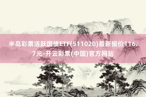 半岛彩票活跃国债ETF(511020)最新报价116.7元-开云彩票(中国)官方网站