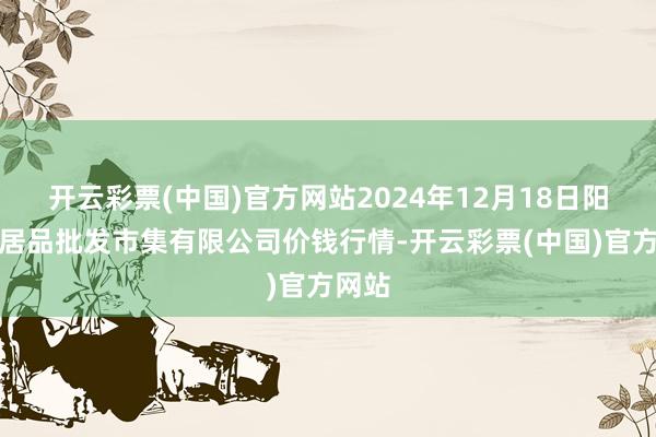 开云彩票(中国)官方网站2024年12月18日阳泉农居品批发市集有限公司价钱行情-开云彩票(中国)官方网站