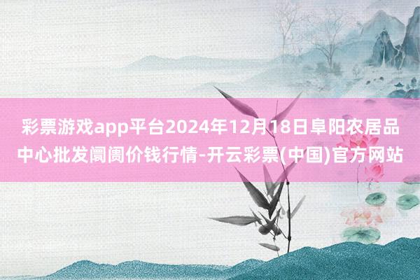 彩票游戏app平台2024年12月18日阜阳农居品中心批发阛阓价钱行情-开云彩票(中国)官方网站