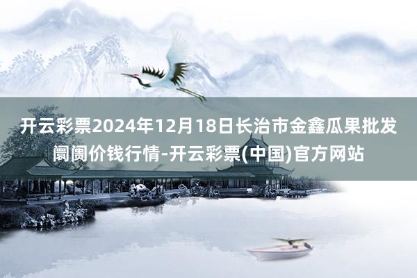 开云彩票2024年12月18日长治市金鑫瓜果批发阛阓价钱行情-开云彩票(中国)官方网站