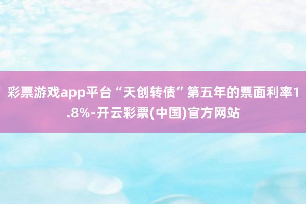 彩票游戏app平台“天创转债”第五年的票面利率1.8%-开云彩票(中国)官方网站