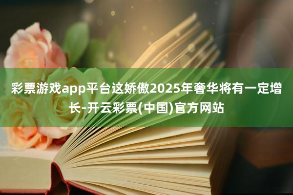 彩票游戏app平台这娇傲2025年奢华将有一定增长-开云彩票(中国)官方网站