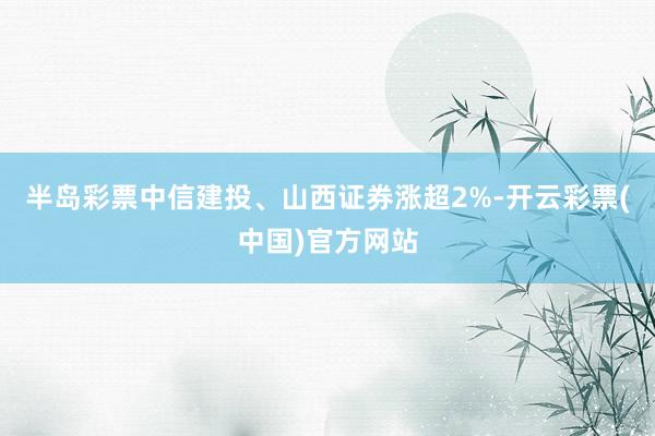 半岛彩票中信建投、山西证券涨超2%-开云彩票(中国)官方网站