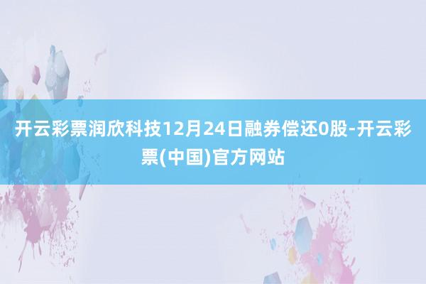 开云彩票润欣科技12月24日融券偿还0股-开云彩票(中国)官方网站