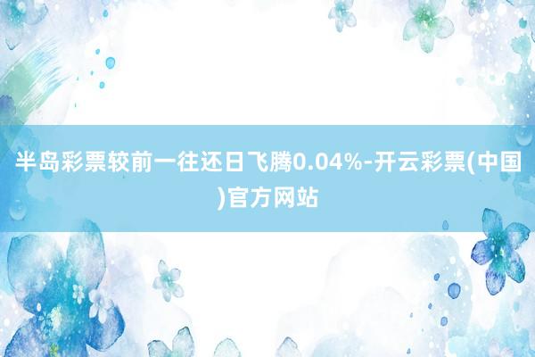 半岛彩票较前一往还日飞腾0.04%-开云彩票(中国)官方网站