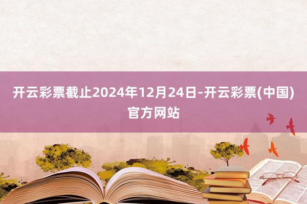 开云彩票截止2024年12月24日-开云彩票(中国)官方网站