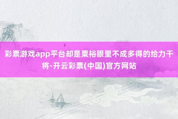 彩票游戏app平台却是粟裕眼里不成多得的给力干将-开云彩票(中国)官方网站