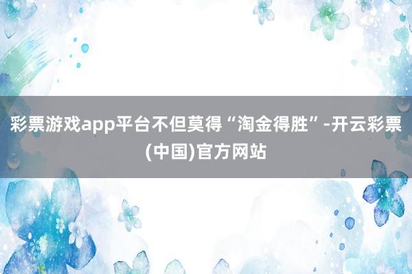 彩票游戏app平台不但莫得“淘金得胜”-开云彩票(中国)官方网站