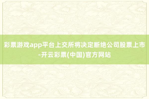 彩票游戏app平台上交所将决定断绝公司股票上市-开云彩票(中国)官方网站