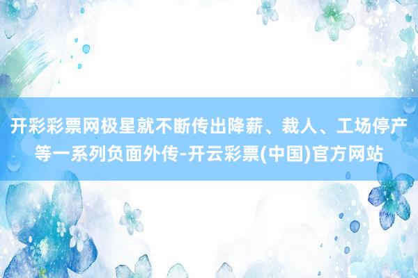 开彩彩票网极星就不断传出降薪、裁人、工场停产等一系列负面外传-开云彩票(中国)官方网站