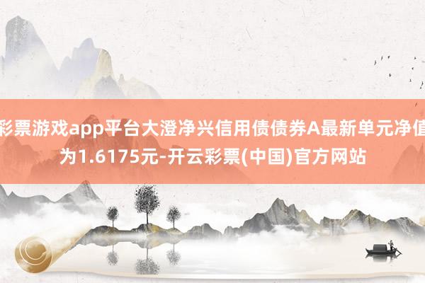 彩票游戏app平台大澄净兴信用债债券A最新单元净值为1.6175元-开云彩票(中国)官方网站